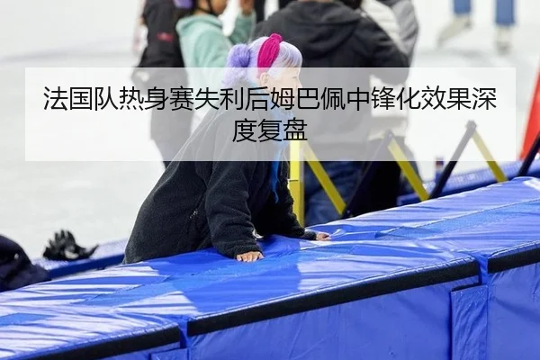 法国队热身赛失利后姆巴佩中锋化效果深度复盘